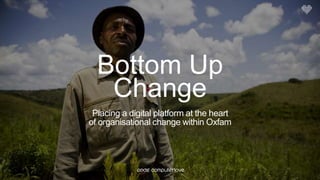 Bottom Up
Change
Placing a digital platform at the heart
of organisational change within Oxfam
 