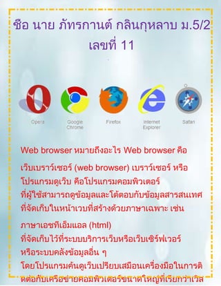 Web browser หมายถึงอะไร Web browser คือ
เว็บเบราว์เซอร์ (web browser) เบราว์เซอร์ หรือ
โปรแกรมดูเว็บ คือโปรแกรมคอมพิวเตอร์
ที่ผู้ใช้สามารถดูข้อมูลและโต้ตอบกับข้อมูลสารสนเทศ
ที่จัดเก็บในหน้าเวบที่สร้างด้วยภาษาเฉพาะ เช่น
ภาษาเอชทีเอ็มแอล (html)
ที่จัดเก็บไว้ที่ระบบบริการเว็บหรือเว็บเซิร์ฟเวอร์
หรือระบบคลังข้อมูลอื่น ๆ
โดยโปรแกรมค้นดูเว็บเปรียบเสมือนเครื่องมือในการติ
ดต่อกับเครือข่ายคอมพิวเตอร์ขนาดใหญ่ที่เรียกว่าเวิล
ชื่อ นาย ภัทรกานต์ กลิ่นกุหลาบ ม.5/2
เลขที่ 11
เรื่อง
บริการระบบเคลือข่ายอินเตอร์เน็ตที่ชอ
บ
 