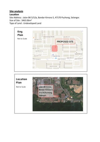Site	
  analysis	
  
Loca.on	
  
Site	
  Address	
  :	
  Jalan	
  BK	
  5/12a,	
  Bandar	
  Kinrara	
  5,	
  47170	
  Puchong,	
  Selangor.	
  
Size	
  of	
  Site	
  :	
  3463.06m2	
  
Type	
  of	
  Land	
  :	
  Undeveloped	
  Land	
  	
  	
  
	
  
	
  
Key 

Plan
Not to Scale
PROPOSED SITE
Location 

Plan
Not to Scale Jalan BK 5/12a,
Bandar Kinrara 5,
47170 Puchong,
Selangor.
 