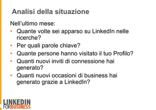 Analisi della situazione
Nell’ultimo mese:
•  Quante volte sei apparso su LinkedIn nelle
ricerche?
•  Per quali parole chiave?
•  Quante persone hanno visitato il tuo Profilo?
•  Quanti nuovi inviti di connessione hai
generato?
•  Quanti nuovi occasioni di business hai
generato grazie a LinkedIn?
 