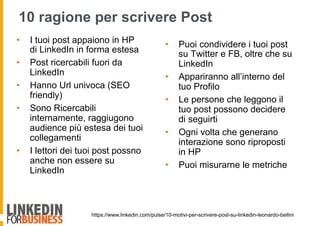 https://www.linkedin.com/pulse/10-motivi-per-scrivere-post-su-linkedin-leonardo-bellini
10 ragione per scrivere Post
•  I tuoi post appaiono in HP
di LinkedIn in forma estesa
•  Post ricercabili fuori da
LinkedIn
•  Hanno Url univoca (SEO
friendly)
•  Sono Ricercabili
internamente, raggiugono
audience più estesa dei tuoi
collegamenti
•  I lettori dei tuoi post possno
anche non essere su
LinkedIn
•  Puoi condividere i tuoi post
su Twitter e FB, oltre che su
LinkedIn
•  Appariranno all’interno del
tuo Profilo
•  Le persone che leggono il
tuo post possono decidere
di seguirti
•  Ogni volta che generano
interazione sono riproposti
in HP
•  Puoi misurarne le metriche
 