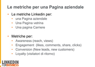 Le metriche per una Pagina aziendale
•  Le metriche Linkedin per:
•  una Pagina aziendale
•  Una Pagina vetrina
•  Una pagina Carriere
•  Metriche per:
•  Awareness (reach, views)
•  Engagement (likes, comments, share, clicks)
•  Conversion (New leads, new customers)
•  Loyalty (visitatori di ritorno)
 