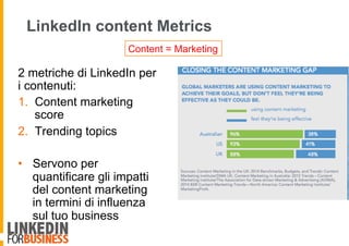 LinkedIn content Metrics
2 metriche di LinkedIn per
i contenuti:
1.  Content marketing
score
2.  Trending topics
•  Servono per
quantificare gli impatti
del content marketing
in termini di influenza
sul tuo business
Content = Marketing
 