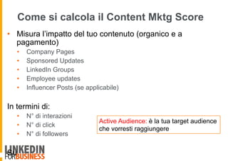 Come si calcola il Content Mktg Score
•  Misura l’impatto del tuo contenuto (organico e a
pagamento)
•  Company Pages
•  Sponsored Updates
•  LinkedIn Groups
•  Employee updates
•  Influencer Posts (se applicabile)
In termini di:
•  N° di interazioni
•  N° di click
•  N° di followers
Su
Active Audience: è la tua target audience
che vorresti raggiungere
 