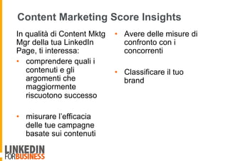 Content Marketing Score Insights
In qualità di Content Mktg
Mgr della tua LinkedIn
Page, ti interessa:
•  comprendere quali i
contenuti e gli
argomenti che
maggiormente
riscuotono successo
•  misurare l’efficacia
delle tue campagne
basate sui contenuti
•  Avere delle misure di
confronto con i
concorrenti
•  Classificare il tuo
brand
 