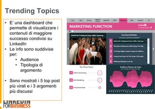 Trending Topics
•  E’ una dashboard che
permette di visualizzare i
contenuti di maggiore
successo condivisi su
LinkedIn
•  Le info sono suddivise
per:
•  Audience
•  Tipologia di
argomento
•  Sono mostrati i 5 top post
più virali e i 3 argomenti
più discussi
 