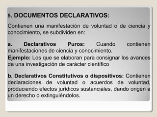 55. DOCUMENTOS DECLARATIVOS. DOCUMENTOS DECLARATIVOS::
Contienen una manifestación de voluntad o de ciencia y
conocimiento, se subdividen en:
a. Declarativos Puros: Cuando contienen
manifestaciones de ciencia y conocimiento.
Ejemplo: Los que se elaboran para consignar los avances
de una investigación de carácter científico
b. Declarativos Constitutivos o dispositivos: Contienen
declaraciones de voluntad o acuerdos de voluntad,
produciendo efectos jurídicos sustanciales, dando origen a
un derecho o extinguiéndolos.
 