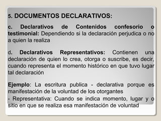 55. DOCUMENTOS DECLARATIVOS. DOCUMENTOS DECLARATIVOS::
c. Declarativos de Contenidos confesorio o
testimonial: Dependiendo si la declaración perjudica o no
a quien la realiza
d. Declarativos Representativos: Contienen una
declaración de quien lo crea, otorga o suscribe, es decir,
cuando representa el momento histórico en que tuvo lugar
tal declaración
Ejemplo: La escritura publica - declarativa porque es
manifestación de la voluntad de los otorgantes
- Representativa: Cuando se indica momento, lugar y o
sitio en que se realiza esa manifestación de voluntad
 