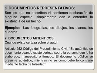66. DOCUMENTOS REPRESENTATIVOS. DOCUMENTOS REPRESENTATIVOS::
Son los que no describen ni contienen declaración de
ninguna especie, simplemente dan a entender la
existencia de un hecho
Ejemplos: Las fotografías, los dibujos, los planos, los
cuadros.
7. DOCUMENTOS AUTENTICOS:7. DOCUMENTOS AUTENTICOS:
Cuando existe certeza sobre el autor
Articulo 252 Código del Procedimiento Civil: “Es auténtico un
documento cuando existe certeza sobre la persona que lo ha
elaborado, manuscrito o firmado. El documento público se
presume auténtico, mientras no se compruebe lo contrario
mediante tacha de falsedad”.
 