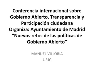 Conferencia internacional sobre
Gobierno Abierto, Transparencia y
Participación ciudadana
Organiza: Ayuntamiento de Madrid
“Nuevos retos de las políticas de
Gobierno Abierto”
MANUEL VILLORIA
URJC
 