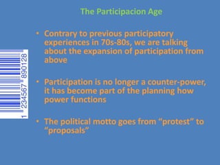 The Participacion Age
• Contrary to previous participatory
experiences in 70s-80s, we are talking
about the expansion of participation from
above
• Participation is no longer a counter-power,
it has become part of the planning how
power functions
• The political motto goes from “protest” to
“proposals”
 