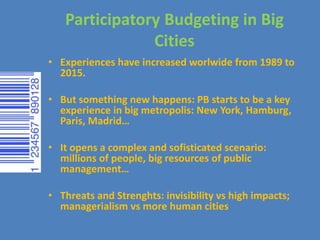 Participatory Budgeting in Big
Cities
• Experiences have increased worlwide from 1989 to
2015.
• But something new happens: PB starts to be a key
experience in big metropolis: New York, Hamburg,
Paris, Madrid…
• It opens a complex and sofisticated scenario:
millions of people, big resources of public
management…
• Threats and Strenghts: invisibility vs high impacts;
managerialism vs more human cities
 