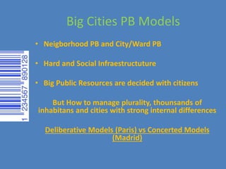 Big Cities PB Models
• Neigborhood PB and City/Ward PB
• Hard and Social Infraestructuture
• Big Public Resources are decided with citizens
But How to manage plurality, thounsands of
inhabitans and cities with strong internal differences
Deliberative Models (Paris) vs Concerted Models
(Madrid)
 