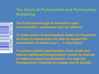 The future of Participation and Participatory
Budgeting
The Participation age is framed by open
comunication, consensus and lay citizens.
To make sense of participation today it’s important
to know if experiences are able to expand the
boundaries of democracy (… in big cities)
To achieve public participation: from small and
intense deliberative/negotiation rounds to Internet
(it helps to expand participation in a big city:
transparency, chances to engage and to decide)
 