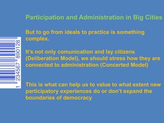 Participation and Administration in Big Cities
But to go from ideals to practice is something
complex.
It’s not only comunication and lay citizens
(Deliberation Model), we should stress how they are
connected to administration (Concerted Model)
This is what can help us to value to what extent new
participatory experiences do or don’t expand the
boundaries of democracy
 