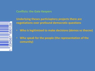 Conflicts: the Gate Keepers
Underlying theses particiaptory projects there are
negotiations over profound democratic questions
• Who is legitimized to make decisions (demos vs thecne)
• Who speak for the people (the representation of the
comunity)
 