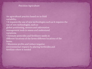 Precision Agriculture
An agricultural practice based on in-field
variability.
• It requires the use of new technologies such as It requires the
use of new technologies, such as
global positioning, sensors and information
management tools to assess and understand
variations.
• Estimate pesticides and fertilizers needs in
different locations of the farms different locations of the
farms.
• Maximize profits and reduce negative
environmental impacts by placing herbicides and
fertilizer where it needed
 