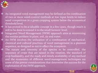End
 An integrated weed management may be defined as the combination
of two or more weed-control methods at low input levels to reduce
weed competition in a given cropping system below the economical
threshold level.
 It has proved to be a valuable concept in a few cases, though much is
still to be done to extend it to the small farmers’ level.
 Integrated Weed Management (IWM) approach aims at minimizing
the residue problem in plant, soil, air and water.
 An IWM involves the utilization of a combination of mechanical,
chemical and cultural practices of weed management in a planned
sequence, so designed as not to affect the ecosystem.
 The nature and intensity of the species to be controlled, the
sequence of crops that are raised in the rotation, the standard of
crop husbandry, and the ready and timely availability of any method
and the economics of different weed-management techniques are
some of the potent considerations that determine the success for the
exploitation of the IWM approach.
 
