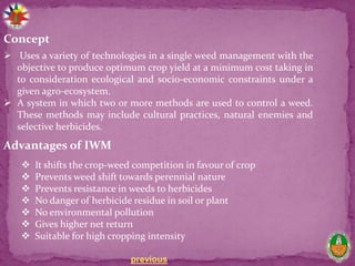 previous
Concept
 Uses a variety of technologies in a single weed management with the
objective to produce optimum crop yield at a minimum cost taking in
to consideration ecological and socio-economic constraints under a
given agro-ecosystem.
 A system in which two or more methods are used to control a weed.
These methods may include cultural practices, natural enemies and
selective herbicides.
Advantages of IWM
 It shifts the crop-weed competition in favour of crop
 Prevents weed shift towards perennial nature
 Prevents resistance in weeds to herbicides
 No danger of herbicide residue in soil or plant
 No environmental pollution
 Gives higher net return
 Suitable for high cropping intensity
 