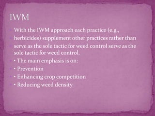  With the IWM approach each practice (e.g.,
 herbicides) supplement other practices rather than
 serve as the sole tactic for weed control serve as the
sole tactic for weed control.
 • The main emphasis is on:
 • Prevention
 • Enhancing crop competition
 • Reducing weed density
 
