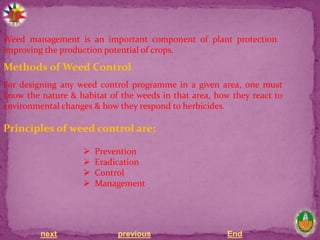 next previous End
Weed management is an important component of plant protection
improving the production potential of crops.
Methods of Weed Control
For designing any weed control programme in a given area, one must
know the nature & habitat of the weeds in that area, how they react to
environmental changes & how they respond to herbicides.
Principles of weed control are;
 Prevention
 Eradication
 Control
 Management
 