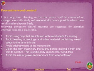 next previous End
Preventive weed control
It is a long term planning so that the weeds could be controlled or
managed more effectively and economically than is possible where these
are allowed to disperse freely.
Following preventive control measures are suggested for adoption
wherever possible & practicable.
1. Avoid using crop that are infested with weed seeds for sowing
2. Avoid feeding screenings and other material containing weed
seeds to the farm animals.
3. Avoid adding weeds to the manure pits.
4. Clean the farm machinery thoroughly before moving it from one
field to another. This is particularly important for seed drills
5. Avoid the use of gravel sand and soil from weed-infested
Cont…
 