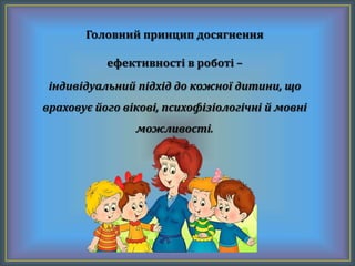 Головний принцип досягнення
ефективності в роботі –
індивідуальний підхід до кожної дитини, що
враховує його вікові, психофізіологічні й мовні
можливості.
 
