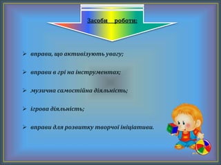  вправи, що активізують увагу;
 вправи в грі на інструментах;
 музична самостійна діяльність;
 ігрова діяльність;
 вправи для розвитку творчої ініціативи.
Засоби роботи:
 