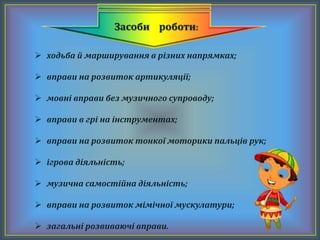 Засоби роботи:
 ходьба й марширування в різних напрямках;
 вправи на розвиток артикуляції;
 мовні вправи без музичного супроводу;
 вправи в грі на інструментах;
 вправи на розвиток тонкої моторики пальців рук;
 ігрова діяльність;
 музична самостійна діяльність;
 вправи на розвиток мімічної мускулатури;
 загальні розвиваючі вправи.
 