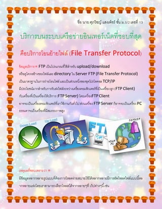ชื่อ นาย ศุภวิชญ์ แสงเพ็ชร์ ชั้น ม.5/2เลขที่ 13
บริการบนระบบเครือข่ายอินเทอร์เน็ตที่ชอบที่สุด
คือบริการโอนย้ายไฟล์ (File Transfer Protocol)
ข้อมูลบริการ= FTP เป็นโปรแกรมที่ใช้สาหรับupload/download
หรือดูโครงสร้างของไฟล์และdirectory ใน Server FTP (File Transfer Protocol)
เป็นมาตรฐานในการถ่ายโอนไฟล์และเป็นส่วนหนึ่งของชุดโปรโตคอล TCP/IP
มีประโยชน์มากสาหรับการรับส่งไฟล์ระหว่างเครื่องคอมพิวเตอร์ที่เป็นเครื่องลูก(FTP Client)
กับเครื่องที่เป็นเครื่องให้บริการ(FTPServer) โดยเครื่องFTPClient
อาจจะเป็นเครื่องคอมพิวเตอร์ที่เราใช้งานกันทั่วไปส่วนเครื่อง FTPServer ก็อาจจะเป็นเครื่องPC
ธรรมดาจนถึงเครื่องที่มีสมรรถภาพสูง
เหตุผลที่ชอบเพราะว่า =
มีข้อมูลหลากหลายรูปแบบที่ต้องการโหลดง่ายสบายใช้ได้หลากหลายมีการอัพโหลดไฟล์แบบนี้หล
ากหลายแห่งโดยเราสามารถเลือกโหลดได้จากหลายๆที่ เว็ปต่างๆนี้เช่น
 