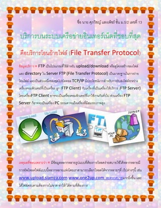 ชื่อ นาย ศุภวิชญ์ แสงเพ็ชร์ ชั้น ม.5/2 เลขที่ 13
บริการบนระบบเครือข่ายอินเทอร์เน็ตที่ชอบที่สุด
คือบริการโอนย้ายไฟล์ (File Transfer Protocol)
ข้อมูลบริการ = FTP เป็นโปรแกรมที่ใช้สาหรับ upload/download หรือดูโครงสร้างของไฟล์
และ directory ใน Server FTP (File Transfer Protocol) เป็นมาตรฐานในการถ่าย
โอนไฟล์ และเป็นส่วนหนึ่งของชุดโปรโตคอล TCP/IP มีประโยชน์มากสาหรับการรับส่งไฟล์ระหว่าง
เครื่องคอมพิวเตอร์ที่เป็นเครื่อง ลูก (FTP Client) กับเครื่องที่เป็นเครื่องให้บริการ (FTP Server)
โดยเครื่องFTP Client อาจจะเป็นเครื่องคอมพิวเตอร์ที่เราใช้งานกันทั่วไป ส่วนเครื่อง FTP
Server ก็อาจจะเป็นเครื่อง PC ธรรมดาจนถึงเครื่องที่มีสมรรถภาพสูง
เหตุผลที่ชอบเพราะว่า = มีข้อมูลหลากหลายรูปแบบที่ต้องการโหลดง่ายสบายใช้ได้หลากหลายมี
การอัพโหลดไฟล์แบบนี้หลากหลายแห่งโดยเราสามารถเลือกโหลดได้จากหลายๆที่ เว็ปต่างๆนี้ เช่น
www.upload.siamza.com www.one2up.com สะดวกสบายมากยิ่งขึ้น และ
ได้ไฟล์ครบตามต้องการไม่ขาด ทาให้ ได้ตามที่ต้องการ
 