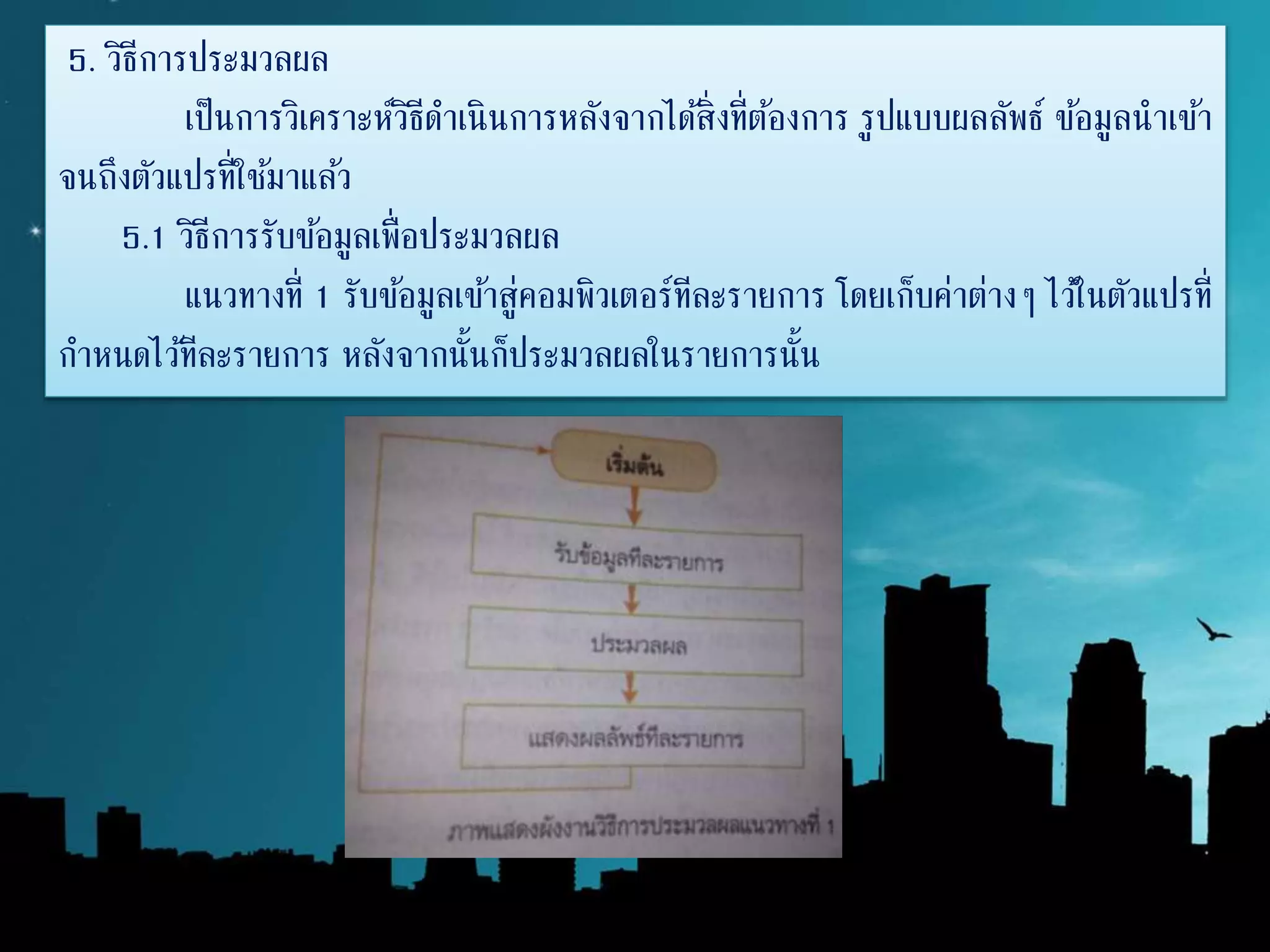 5. วิธีการประมวลผล
เป็นการวิเคราะห์วิธีดาเนินการหลังจากได้สิ่งที่ต้องการ รูปแบบผลลัพธ์ ข้อมูลนาเข้า
จนถึงตัวแปรที่ใช้มาแล้ว
5.1 วิธีการรับข้อมูลเพื่อประมวลผล
แนวทางที่ 1 รับข้อมูลเข้าสู่คอมพิวเตอร์ทีละรายการ โดยเก็บค่าต่างๆ ไว้ในตัวแปรที่
กาหนดไว้ทีละรายการ หลังจากนั้นก็ประมวลผลในรายการนั้น
 