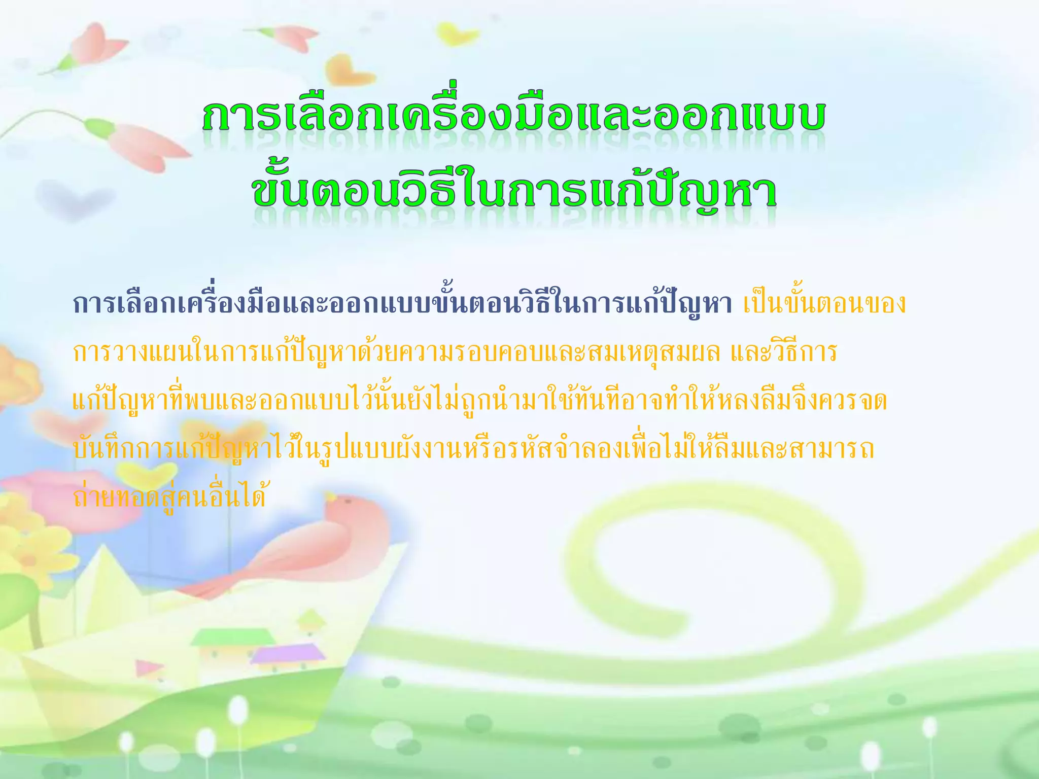 กำรเลือกเครื่องมือและออกแบบขั้นตอนวิธีในกำรแก้ปัญหำ เป็นขั้นตอนของ
การวางแผนในการแก้ปัญหาด้วยความรอบคอบและสมเหตุสมผล และวิธีการ
แก้ปัญหาที่พบและออกแบบไว้นั้นยังไม่ถูกนามาใช้ทันทีอาจทาให้หลงลืมจึงควรจด
บันทึกการแก้ปัญหาไว้ในรูปแบบผังงานหรือรหัสจาลองเพื่อไม่ให้ลืมและสามารถ
ถ่ายทอดสู่คนอื่นได้
 