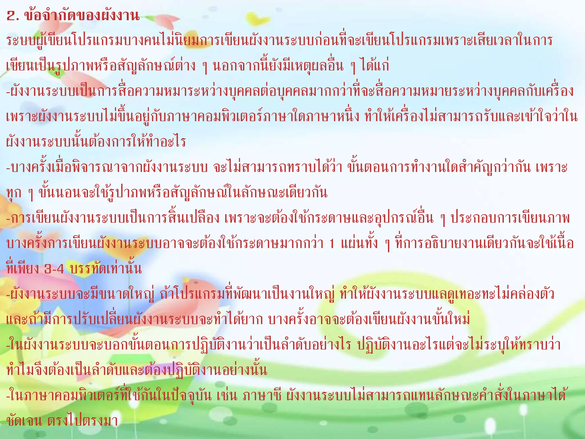 2. ข้อจำกัดของผังงำน
ระบบผู้เขียนโปรแกรมบางคนไม่นิยมการเขียนผังงานระบบก่อนที่จะเขียนโปรแกรมเพราะเสียเวลาในการ
เขียนเป็นรูปภาพหรือสัญลักษณ์ต่าง ๆ นอกจากนี้ยังมีเหตุผลอื่น ๆ ได้แก่
-ผังงานระบบเป็นการสื่อความหมาระหว่างบุคคลต่อบุคคลมากกว่าที่จะสื่อความหมายระหว่างบุคคลกับเครื่อง
เพราะผังงานระบบไม่ขึ้นอยู่กับภาษาคอมพิวเตอร์ภาษาใดภาษาหนึ่ง ทาให้เครื่องไม่สามารถรับและเข้าใจว่าใน
ผังงานระบบนั้นต้องการให้ทาอะไร
-บางครั้งเมื่อพิจารณาจากผังงานระบบ จะไม่สามารถทราบได้ว่า ขั้นตอนการทางานใดสาคัญกว่ากัน เพราะ
ทุก ๆ ขั้นนอนจะใช้รูปาภพหรือสัญลักษณ์ในลักษณะเดียวกัน
-การเขียนผังงานระบบเป็นการสิ้นเปลือง เพราะจะต้องใช้กระดาษและอุปกรณ์อื่น ๆ ประกอบการเขียนภาพ
บางครั้งการเขียนผังงานระบบอาจจะต้องใช้กระดาษมากกว่า 1 แผ่นทั้ง ๆ ที่การอธิบายงานเดียวกันจะใช้เนื้อ
ที่เพียง 3-4 บรรทัดเท่านั้น
-ผังงานระบบจะมีขนาดใหญ่ ถ้าโปรแกรมที่พัฒนาเป็นงานใหญ่ ทาให้ผังงานระบบแลดูเทอะทะไม่คล่องตัว
และถ้ามีการปรับเปลี่ยนผังงานระบบจะทาได้ยาก บางครั้งอาจจะต้องเขียนผังงานขั้นใหม่
-ในผังงานระบบจะบอกขั้นตอนการปฏิบัติงานว่าเป็นลาดับอย่างไร ปฏิบัติงานอะไรแต่จะไม่ระบุให้ทราบว่า
ทาไมจึงต้องเป็นลาดับและต้องปฏิบัติงานอย่างนั้น
-ในภาษาคอมพิวเตอร์ที่ใช้กันในปัจจุบัน เช่น ภาษาซี ผังงานระบบไม่สามารถแทนลักษณะคาสั่งในภาษาได้
ชัดเจน ตรงไปตรงมา
 