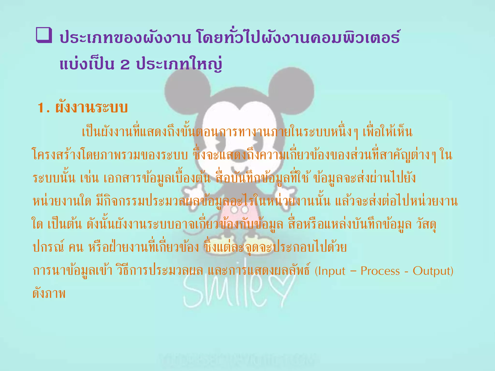 ประเภทของผังงาน โดยทั่วไปผังงานคอมพิวเตอร์
แบ่งเป็ น 2 ประเภทใหญ่
1. ผังงำนระบบ
เป็นผังงานที่แสดงถึงขั้นตอนการทางานภายในระบบหนึ่งๆ เพื่อให้เห็น
โครงสร้างโดยภาพรวมของระบบ ซึ่งจะแสดงถึงความเกี่ยวข้องของส่วนที่สาคัญต่างๆ ใน
ระบบนั้น เช่น เอกสารข้อมูลเบื้องต้น สื่อบันทึกข้อมูลที่ใช้ข้อมูลจะส่งผ่านไปยัง
หน่วยงานใด มีกิจกรรมประมวลผลข้อมูลอะไรในหน่วยงานนั้น แล้วจะส่งต่อไปหน่วยงาน
ใด เป็นต้น ดังนั้นผังงานระบบอาจเกี่ยวข้องกับข้อมูล สื่อหรือแหล่งบันทึกข้อมูล วัสดุ
ปกรณ์ คน หรือฝ่ายงานที่เกี่ยวข้อง ซึ่งแต่ละจุดจะประกอบไปด้วย
การนาข้อมูลเข้า วิธีการประมวลผล และการแสดงผลลัพธ์ (Input – Process - Output)
ดังภาพ
 