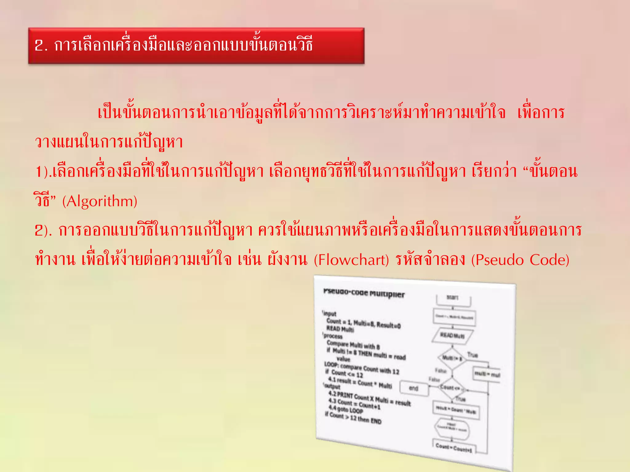 เป็นขั้นตอนการนาเอาข้อมูลที่ได้จากการวิเคราะห์มาทาความเข้าใจ เพื่อการ
วางแผนในการแก้ปัญหา
1).เลือกเครื่องมือที่ใช้ในการแก้ปัญหา เลือกยุทธวิธีที่ใช้ในการแก้ปัญหา เรียกว่า “ขั้นตอน
วิธี” (Algorithm)
2). การออกแบบวิธีในการแก้ปัญหา ควรใช้แผนภาพหรือเครื่องมือในการแสดงขั้นตอนการ
ทางาน เพื่อให้ง่ายต่อความเข้าใจ เช่น ผังงาน (Flowchart) รหัสจาลอง (Pseudo Code)
2. การเลือกเครื่องมือและออกแบบขั้นตอนวิธี
 