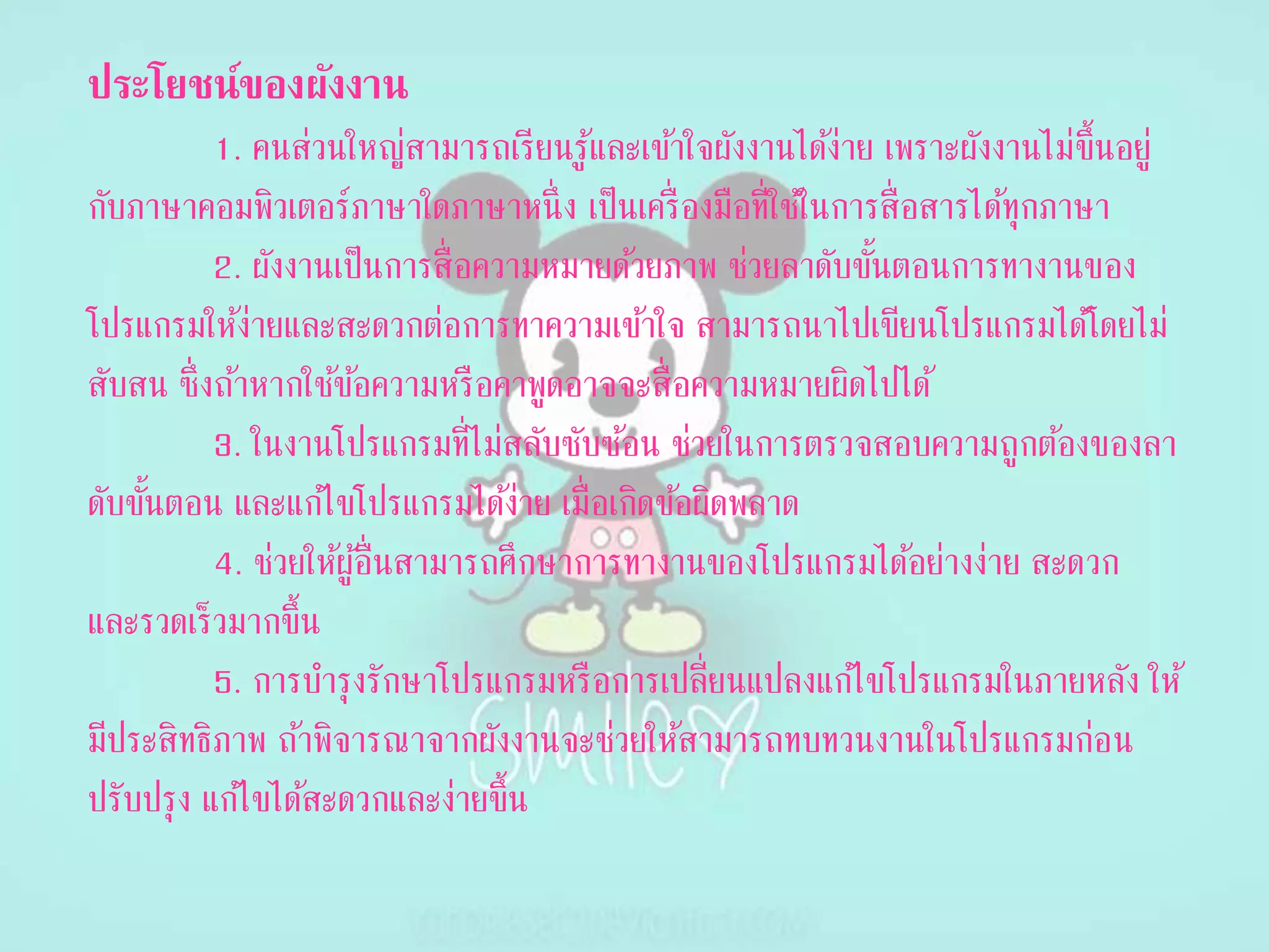ประโยชน์ของผังงำน
1. คนส่วนใหญ่สามารถเรียนรู้และเข้าใจผังงานได้ง่าย เพราะผังงานไม่ขึ้นอยู่
กับภาษาคอมพิวเตอร์ภาษาใดภาษาหนึ่ง เป็นเครื่องมือที่ใช้ในการสื่อสารได้ทุกภาษา
2. ผังงานเป็นการสื่อความหมายด้วยภาพ ช่วยลาดับขั้นตอนการทางานของ
โปรแกรมให้ง่ายและสะดวกต่อการทาความเข้าใจ สามารถนาไปเขียนโปรแกรมได้โดยไม่
สับสน ซึ่งถ้าหากใช้ข้อความหรือคาพูดอาจจะสื่อความหมายผิดไปได้
3. ในงานโปรแกรมที่ไม่สลับซับซ้อน ช่วยในการตรวจสอบความถูกต้องของลา
ดับขั้นตอน และแก้ไขโปรแกรมได้ง่าย เมื่อเกิดข้อผิดพลาด
4. ช่วยให้ผู้อื่นสามารถศึกษาการทางานของโปรแกรมได้อย่างง่าย สะดวก
และรวดเร็วมากขึ้น
5. การบารุงรักษาโปรแกรมหรือการเปลี่ยนแปลงแก้ไขโปรแกรมในภายหลัง ให้
มีประสิทธิภาพ ถ้าพิจารณาจากผังงานจะช่วยให้สามารถทบทวนงานในโปรแกรมก่อน
ปรับปรุง แก้ไขได้สะดวกและง่ายขึ้น
 