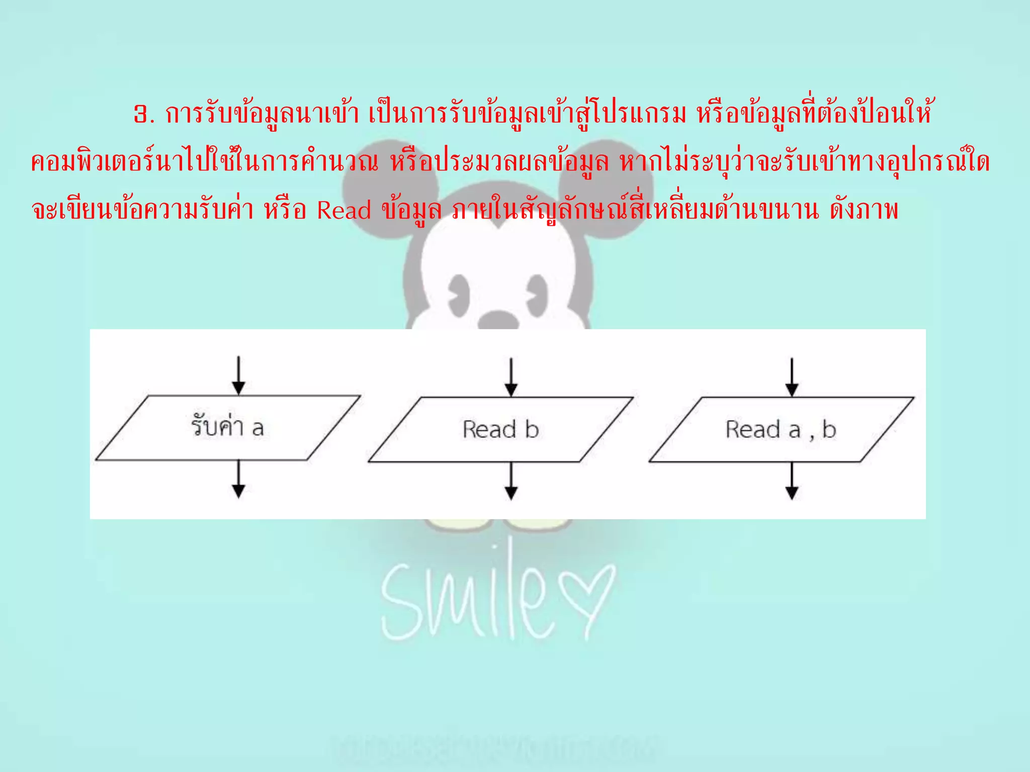 3. การรับข้อมูลนาเข้า เป็นการรับข้อมูลเข้าสู่โปรแกรม หรือข้อมูลที่ต้องป้ อนให้
คอมพิวเตอร์นาไปใช้ในการคานวณ หรือประมวลผลข้อมูล หากไม่ระบุว่าจะรับเข้าทางอุปกรณ์ใด
จะเขียนข้อความรับค่า หรือ Read ข้อมูล ภายในสัญลักษณ์สี่เหลี่ยมด้านขนาน ดังภาพ
 