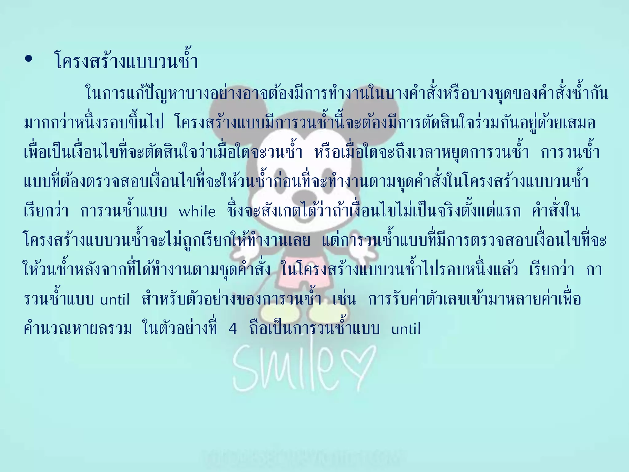 • โครงสร้างแบบวนซ้า
ในการแก้ปัญหาบางอย่างอาจต้องมีการทางานในบางคาสั่งหรือบางชุดของคาสั่งซ้ากัน
มากกว่าหนึ่งรอบขึ้นไป โครงสร้างแบบมีการวนซ้านี้จะต้องมีการตัดสินใจร่วมกันอยู่ด้วยเสมอ
เพื่อเป็นเงื่อนไขที่จะตัดสินใจว่าเมื่อใดจะวนซ้า หรือเมื่อใดจะถึงเวลาหยุดการวนซ้า การวนซ้า
แบบที่ต้องตรวจสอบเงื่อนไขที่จะให้วนซ้าก่อนที่จะทางานตามชุดคาสั่งในโครงสร้างแบบวนซ้า
เรียกว่า การวนซ้าแบบ while ซึ่งจะสังเกตได้ว่าถ้าเงื่อนไขไม่เป็นจริงตั้งแต่แรก คาสั่งใน
โครงสร้างแบบวนซ้าจะไม่ถูกเรียกให้ทางานเลย แต่การวนซ้าแบบที่มีการตรวจสอบเงื่อนไขที่จะ
ให้วนซ้าหลังจากที่ได้ทางานตามชุดคาสั่ง ในโครงสร้างแบบวนซ้าไปรอบหนึ่ งแล้ว เรียกว่า กา
รวนซ้าแบบ until สาหรับตัวอย่างของการวนซ้า เช่น การรับค่าตัวเลขเข้ามาหลายค่าเพื่อ
คานวณหาผลรวม ในตัวอย่างที่ 4 ถือเป็นการวนซ้าแบบ until
 