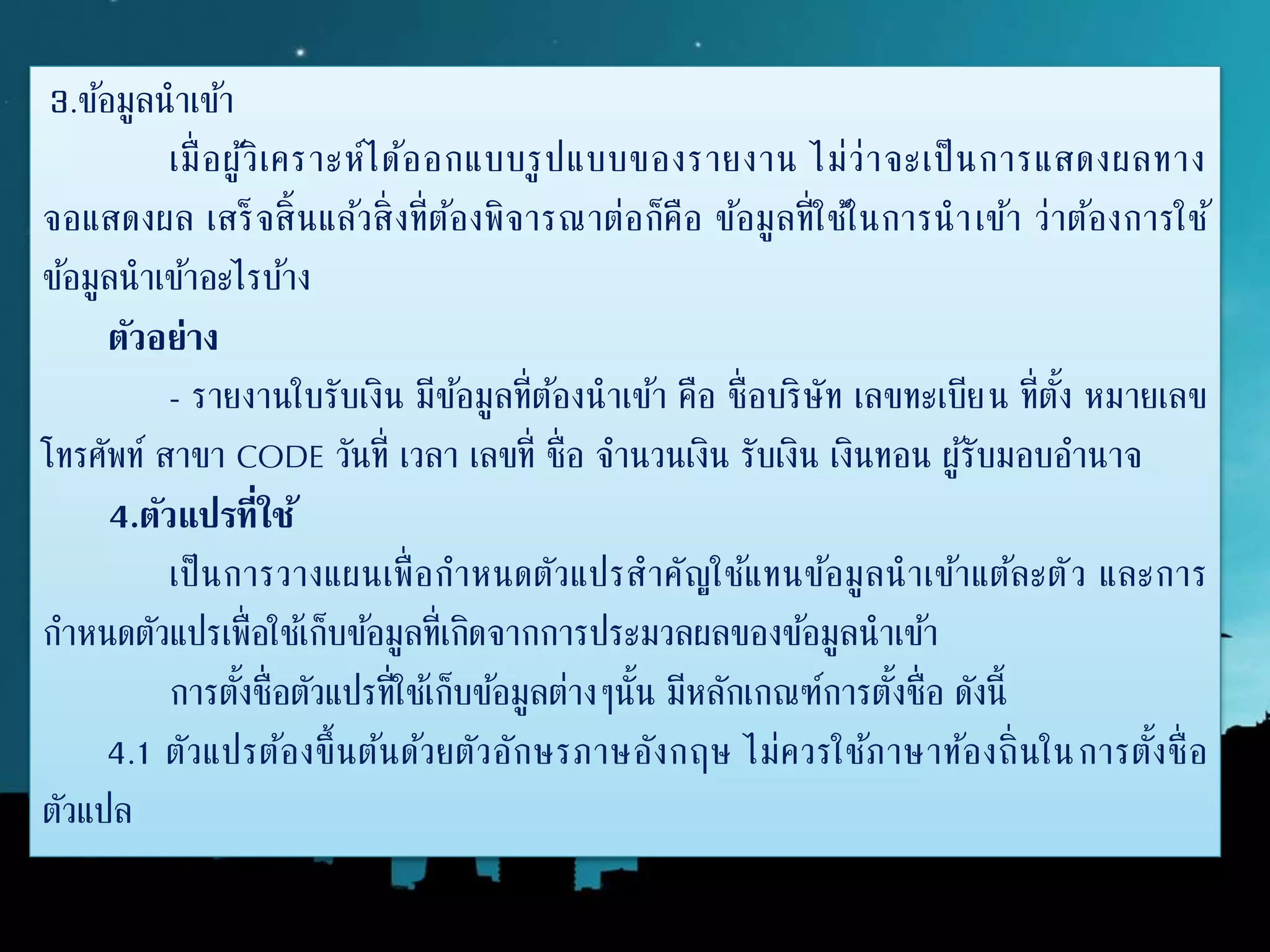 3.ข้อมูลนาเข้า
เมื่อผู้วิเคราะห์ได้ออกแบบรูปแบบของรายงาน ไม่ว่าจะเป็นการแสดงผลทาง
จอแสดงผล เสร็จสิ้นแล้วสิ่งที่ต้องพิจารณาต่อก็คือ ข้อมูลที่ใช้ในการนาเข้า ว่าต้องการใช้
ข้อมูลนาเข้าอะไรบ้าง
ตัวอย่ำง
- รายงานใบรับเงิน มีข้อมูลที่ต้องนาเข้า คือ ชื่อบริษัท เลขทะเบียน ที่ตั้ง หมายเลข
โทรศัพท์ สาขา CODE วันที่ เวลา เลขที่ ชื่อ จานวนเงิน รับเงิน เงินทอน ผู้รับมอบอานาจ
4.ตัวแปรที่ใช้
เป็นการวางแผนเพื่อกาหนดตัวแปรสาคัญใช้แทนข้อมูลนาเข้าแต้ละตัว และการ
กาหนดตัวแปรเพื่อใช้เก็บข้อมูลที่เกิดจากการประมวลผลของข้อมูลนาเข้า
การตั้งชื่อตัวแปรที่ใช้เก็บข้อมูลต่างๆนั้น มีหลักเกณฑ์การตั้งชื่อ ดังนี้
4.1 ตัวแปรต้องขึ้นต้นด้วยตัวอักษรภาษอังกฤษ ไม่ควรใช้ภาษาท้องถิ่นในการตั้งชื่อ
ตัวแปล
 