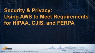 AWS Government, Education, and Nonprofit Symposium
Washington, DC I June 25-26, 2015
AWS Government, Education, and Nonprofit Symposium
Washington, DC I June 25-26, 2015
Security & Privacy:
Using AWS to Meet Requirements
for HIPAA, CJIS, and FERPA
©2015, Amazon Web Services, Inc. or its affiliates. All rights reserved.
 