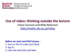 Before we start and HALF of you...
1. turn on the PC under your desk;
2. log in;
3. close the desk lids until later.
Use of video: thinking outside the lecture
Claire Cornock and Mike Robinson
http://maths.shu.ac.uk/video
 