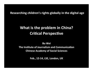 Researching	
  children’s	
  rights	
  globally	
  in	
  the	
  digital	
  age
	
  
What	
  is	
  the	
  problem	
  in	
  China?	
  
Cri8cal	
  Perspec8ve	
  
	
  
Bu	
  Wei	
  
The	
  Ins8tute	
  of	
  Journalism	
  and	
  Communica8on	
  	
  
Chinese	
  Academy	
  of	
  Social	
  Sciences	
  
	
  
Feb.,	
  12-­‐14,	
  LSE,	
  London,	
  UK
 