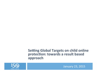 Se#ng	
  Global	
  Targets	
  on	
  child	
  online	
  
protec5on:	
  towards	
  a	
  result	
  based	
  
approach	
  
	
   	
   	
   	
  January	
  23,	
  2015	
  
 