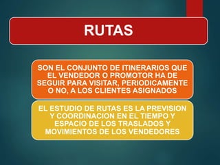 RUTAS
SON EL CONJUNTO DE ITINERARIOS QUE
EL VENDEDOR O PROMOTOR HA DE
SEGUIR PARA VISITAR, PERIODICAMENTE
O NO, A LOS CLIENTES ASIGNADOS
EL ESTUDIO DE RUTAS ES LA PREVISION
Y COORDINACION EN EL TIEMPO Y
ESPACIO DE LOS TRASLADOS Y
MOVIMIENTOS DE LOS VENDEDORES
 