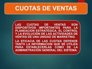 CUOTAS DE VENTAS
LAS CUOTAS DE VENTAS SON
DISPOSITIVOS IMPORTANTES PARA LA
PLANEACION ESTRATÉGICA, EL CONTROL
Y LA EVOLUCIÓN DE LAS ACTIVIDADES DE
VENTAS DE UNA UNIDAD DE MARKETING.
LA EFICACIA DE LAS CUOTAS DEPENDE
TANTO LA INFORMACION QUE SE UTILIZA
PARA ESTABLECERLAS COMO DE LA
ADMINISTRACIÓN GENERAL DEL SISTEMA.
 