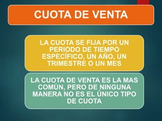 CUOTA DE VENTA
LA CUOTA SE FIJA POR UN
PERIODO DE TIEMPO
ESPECÍFICO, UN AÑO, UN
TRIMESTRE O UN MES
LA CUOTA DE VENTA ES LA MAS
COMÚN, PERO DE NINGUNA
MANERA NO ES EL ÚNICO TIPO
DE CUOTA
 
