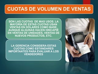 CUOTAS DE VOLUMEN DE VENTAS
SON LAS CUOTAS DE MAS USOS. LA
MAYORÍA DE ESTAS CUOTAS USAN
VENTAS EN DÓLARES COMO BASE,
AUNQUE ALGUNAS HACEN HINCAPIÉ
EN VENTAS DE UNIDADES, VENTAS DE
NUEVOS PRODUCTOS, ETC.
LA GERENCIA CONSIDERA ESTAS
CUOTAS COMO ESTÁNDARES
IMPORTANTES PARA EVALUAR A LOS
VENDEDORES
 