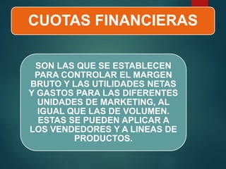 CUOTAS FINANCIERAS
SON LAS QUE SE ESTABLECEN
PARA CONTROLAR EL MARGEN
BRUTO Y LAS UTILIDADES NETAS
Y GASTOS PARA LAS DIFERENTES
UNIDADES DE MARKETING, AL
IGUAL QUE LAS DE VOLUMEN.
ESTAS SE PUEDEN APLICAR A
LOS VENDEDORES Y A LINEAS DE
PRODUCTOS.
 