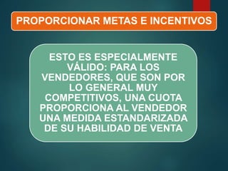 PROPORCIONAR METAS E INCENTIVOS
ESTO ES ESPECIALMENTE
VÁLIDO: PARA LOS
VENDEDORES, QUE SON POR
LO GENERAL MUY
COMPETITIVOS, UNA CUOTA
PROPORCIONA AL VENDEDOR
UNA MEDIDA ESTANDARIZADA
DE SU HABILIDAD DE VENTA
 